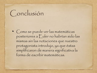 Conclusión

 Como se puede ver las matemáticas
 posteriores a Euler no habrían sido las
 mismas sin las notaciones que nuestro
 protagonista introdujo, ya que éstas
 simplificaron de manera significativa la
 forma de escribir matemáticas.
 