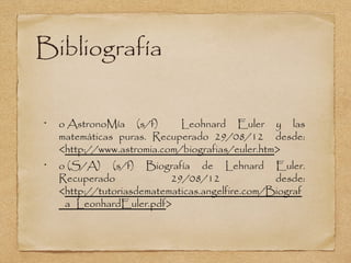Bibliografía

•
    o AstronoMía (s/f)       Leohnard Euler y las
    matemáticas puras. Recuperado 29/08/12 desde:
    <http://www.astromia.com/biografias/euler.htm>
•
    o (S/A) (s/f) Biografía de Lehnard Euler.
    Recuperado             29/08/12              desde:
    <http://tutoriasdematematicas.angelfire.com/Biograf
    _a_LeonhardEuler.pdf>
 