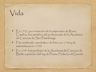 Vida

 En 1727, por invitación de la emperatriz de Rusia
 Catalina, fue miembro del profesorado de la Academia
 de Ciencias de San Petesburgo
 Fue nombrado catedrático de física en 1730 y de
 matemáticas en 1733
 En 1741 fue profesor de la Academia de Ciencias de
 Berlín a petición del rey de Prusia, Federico el Grande.
 