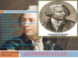 LEONHARD EULER
•Description
•Early years
•Education
•Eyesight deterioration
•Contributions to mathematics and physics
• Analysis
•Mathematical notations
• Number theory
• Graph theory
• Applied mathematics
• Physics and astronomy
• Logic
• Personal philosophy and religious beliefs
•Commemorations
•Made by: Uday Gupta
•Class: VII-E
 