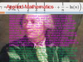 Applied Mathematics
 Some of Euler's greatest successes were in solving real-
world problems analytically, and in describing numerous
applications of the Bernoulli numbers, Fourier series, Venn
diagrams, Euler numbers, the constants e and π, continued
fractions and integrals. He integrated Leibniz's differential
calculus with Newton's Method of Fluxions, and developed
tools that made it easier to apply calculus to physical
problems. He made great strides in improving the numerical
approximation of integrals, inventing what are now known as
the Euler approximations. The most notable of these
approximations are Euler's method and the Euler–Maclaurin
formula. He also facilitated the use of differential equations, in
particular introducing the Euler–Mascheroni constant:
 One of Euler's more unusual interests was the application of
mathematical ideas in music. In 1739 he wrote the Tentamen
novae theoriae musicae, hoping to eventually incorporate
musical theory as part of mathematics. This part of his work,
however, did not receive wide attention and was once
described as too mathematical for musicians and too musical
 
