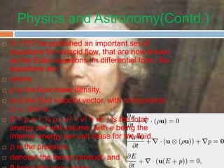Physics and Astronomy(Contd.)
 In 1757 he published an important set of
equations for inviscid flow, that are now known
as the Euler equations. In differential form, the
equations are:
 where
 ρ is the fluid mass density,
 u is the fluid velocity vector, with components
u, v, and w,
 E = ρ e + ½ ρ ( u2 + v2 + w2 ) is the total
energy per unit volume, with e being the
internal energy per unit mass for the fluid,
 p is the pressure,
 denotes the tensor product, and
 