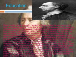 Education
 Euler's early formal education started in Basel, where he was sent to live
with his maternal grandmother. At the age of 13 he enrolled at the University
of Basel, and in 1723, received his Master of Philosophy with a dissertation
that compared the philosophies of Descartes and Newton. At this time, he
was receiving Saturday afternoon lessons from Johann Bernoulli, who
quickly discovered his new pupil's incredible talent for mathematics. Euler
was at this point studying theology, Greek, and Hebrew at his father's urging,
in order to become a pastor, but Bernoulli convinced Paul Euler that
Leonhard was destined to become a great mathematician. In 1726, Euler
completed a dissertation on the propagation of sound with the title De Sono.
At that time, he was pursuing an (ultimately unsuccessful) attempt to obtain
a position at the University of Basel. In 1727, he first entered the Paris
Academy Prize Problem competition; the problem that year was to find the
best way to place the masts on a ship. Pierre Bouguer, a man who became
known as "the father of naval architecture" won, and Euler took second
place. Euler later won this annual prize twelve times.
 