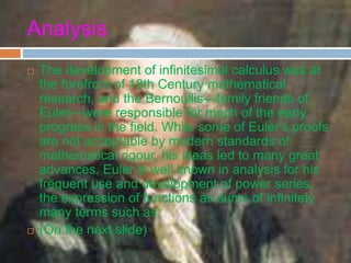 Analysis
 The development of infinitesimal calculus was at
the forefront of 18th Century mathematical
research, and the Bernoullis—family friends of
Euler—were responsible for much of the early
progress in the field. While some of Euler's proofs
are not acceptable by modern standards of
mathematical rigour, his ideas led to many great
advances. Euler is well known in analysis for his
frequent use and development of power series,
the expression of functions as sums of infinitely
many terms such as:
 (On the next slide)
 