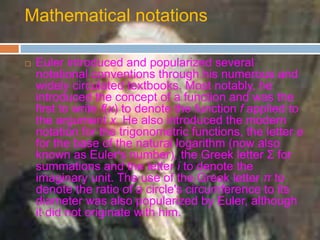 Mathematical notations
 Euler introduced and popularized several
notational conventions through his numerous and
widely circulated textbooks. Most notably, he
introduced the concept of a function and was the
first to write f(x) to denote the function f applied to
the argument x. He also introduced the modern
notation for the trigonometric functions, the letter e
for the base of the natural logarithm (now also
known as Euler's number), the Greek letter Σ for
summations and the letter i to denote the
imaginary unit. The use of the Greek letter π to
denote the ratio of a circle's circumference to its
diameter was also popularized by Euler, although
it did not originate with him.
 