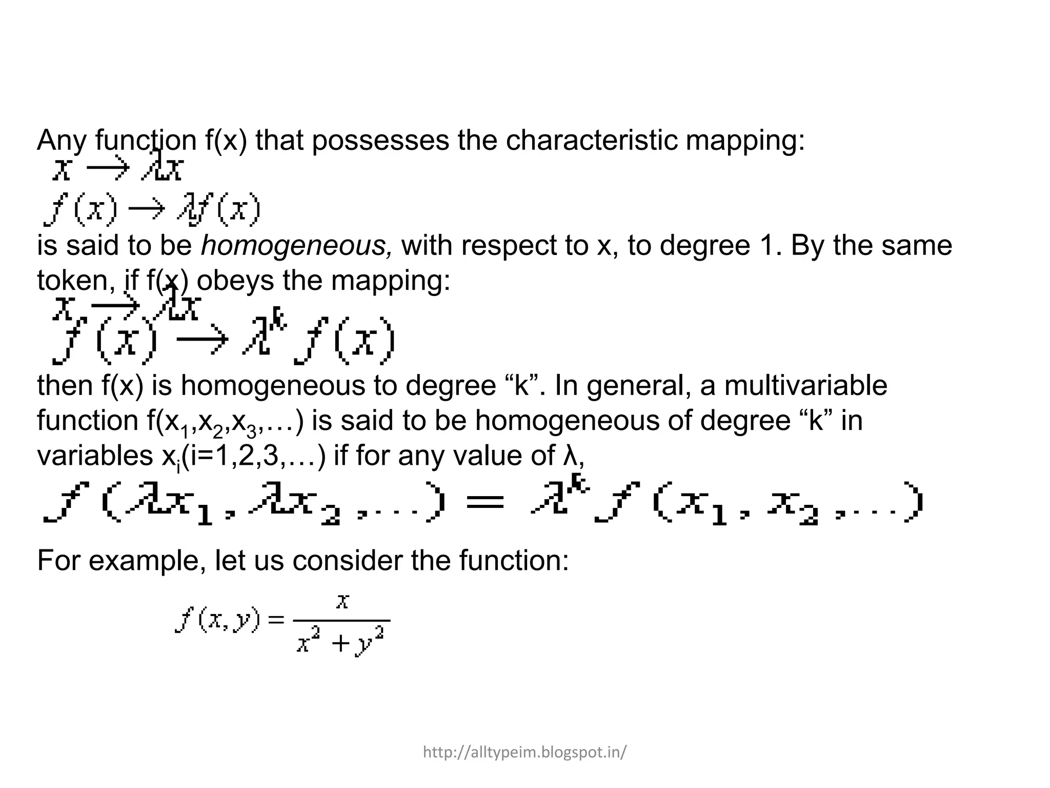 Any function f(x) that possesses the characteristic mapping:
is said to be homogeneous, with respect to x, to degree 1. By the same
token, if f(x) obeys the mapping:
then f(x) is homogeneous to degree “k”. In general, a multivariable
function f(x1,x2,x3,…) is said to be homogeneous of degree “k” in
variables xi(i=1,2,3,…) if for any value of λ,
For example, let us consider the function:
http://alltypeim.blogspot.in/
 