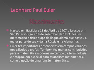 Nasceu em Basileia a 15 de Abril de 1707 e faleceu em São Petersburgo a 18 de Setembro de 1783. Foi um matemático e físico suíço de língua alemã que passou a maior parte de sua vida na Rússia e na Alemanha. Euler fez importantes descobertas em campos variados nos cálculos e grafos. Também fez muitas contribuições para a matemática moderna no campo da terminologia e notação, em especial para as análises matemáticas, como a noção de uma função matemática. 