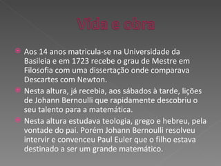 Aos 14 anos matricula-se na Universidade da Basileia e em 1723 recebe o grau de Mestre em Filosofia com uma dissertação onde comparava Descartes com Newton. Nesta altura, já recebia, aos sábados à tarde, lições de Johann Bernoulli que rapidamente descobriu o seu talento para a matemática. Nesta altura estudava teologia, grego e hebreu, pela vontade do pai. Porém Johann Bernoulli resolveu intervir e convenceu Paul Euler que o filho estava destinado a ser um grande matemático. 