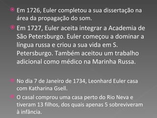 Em 1726, Euler completou a sua dissertação na área da propagação do som. Em 1727, Euler aceita integrar a Academia de São Petersburgo. Euler começou a dominar a língua russa e criou a sua vida em S. Petersburgo. Também aceitou um trabalho adicional como médico na Marinha Russa. No dia 7 de Janeiro de 1734, Leonhard Euler casa com Katharina Gsell. O casal comprou uma casa perto do Rio Neva e tiveram 13 filhos, dos quais apenas 5 sobreviveram à infância. 
