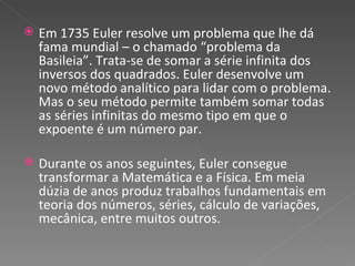 Em 1735 Euler resolve um problema que lhe dá fama mundial – o chamado “problema da Basileia”. Trata-se de somar a série infinita dos inversos dos quadrados. Euler desenvolve um novo método analítico para lidar com o problema. Mas o seu método permite também somar todas as séries infinitas do mesmo tipo em que o expoente é um número par. Durante os anos seguintes, Euler consegue transformar a Matemática e a Física. Em meia dúzia de anos produz trabalhos fundamentais em teoria dos números, séries, cálculo de variações, mecânica, entre muitos outros. 