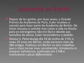 Depois de ter ganho, por duas vezes, o Grande Prémio da Academia de Paris, Euler recebeu o convite para fazer parte da Academia de Berlim. De início recusou o convite mas como a vida na Rússia para os estrangeiros não era fácil e devido aos tumultos da altura, Euler reconsiderou o pedido. Deixou S. Petersburgo dia 19 de Junho de 1741 e viveu 25 anos em Berlim, onde escreveu mais de 380 artigos. Publicou em Berlim os dois trabalhos que o iriam tornar mais reconhecido:  Introductio in analysin infinitorum , publicado em 1748 e  Institutiones calculi differentialis . 
