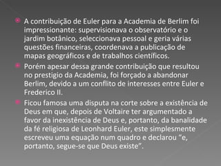 A contribuição de Euler para a Academia de Berlim foi impressionante: supervisionava o observatório e o jardim botânico, seleccionava pessoal e geria várias questões financeiras, coordenava a publicação de mapas geográficos e de trabalhos científicos. Porém apesar dessa grande contribuição que resultou no prestigio da Academia, foi forçado a abandonar Berlim, devido a um conflito de interesses entre Euler e Frederico II. Ficou famosa uma disputa na corte sobre a existência de Deus em que, depois de Voltaire ter argumentado a favor da inexistência de Deus e, portanto, da banalidade da fé religiosa de Leonhard Euler, este simplesmente escreveu uma equação num quadro e declarou “e, portanto, segue-se que Deus existe”.   
