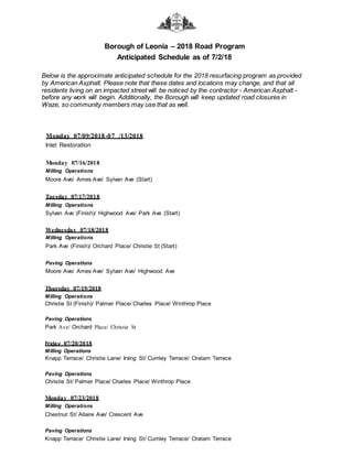 Borough of Leonia – 2018 Road Program
Anticipated Schedule as of 7/2/18
Below is the approximate anticipated schedule for the 2018 resurfacing program as provided
by American Asphalt. Please note that these dates and locations may change, and that all
residents living on an impacted street will be noticed by the contractor - American Asphalt -
before any work will begin. Additionally, the Borough will keep updated road closures in
Waze, so community members may use that as well.
Monday 07/09/2018-07 /13/2018
Inlet Restoration
Monday 07/16/2018
Milling Operations
Moore Ave/ Ames Ave/ Sylvan Ave (Start)
Tuesday 07/17/2018
Milling Operations
Sylvan Ave (Finish)/ Highwood Ave/ Park Ave (Start)
Wednesday 07/18/2018
Milling Operations
Park Ave (Finish)/ Orchard Place/ Christie St (Start)
Paving Operations
Moore Ave/ Ames Ave/ Sylvan Ave/ Highwood Ave
Thursday 07/19/2018
Milling Operations
Christie St (Finish)/ Palmer Place/ Charles Place/ Winthrop Place
Paving Operations
Park Ave/ Orchard Place/ Christie St
Friday 07/20/2018
Milling Operations
Knapp Terrace/ Christie Lane/ Irving St/ Cumley Terrace/ Oratam Terrace
Paving Operations
Christie St/ Palmer Place/ Charles Place/ Winthrop Place
Monday 07/23/2018
Milling Operations
Chestnut St/ Allaire Ave/ Crescent Ave
Paving Operations
Knapp Terrace/ Christie Lane/ Irving St/ Cumley Terrace/ Oratam Terrace
 