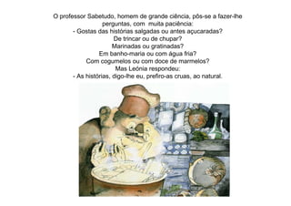 O professor Sabetudo, homem de grande ciência, pôs-se a fazer-lhe
perguntas, com muita paciência:
- Gostas das histórias salgadas ou antes açucaradas?
De trincar ou de chupar?
Marinadas ou gratinadas?
Em banho-maria ou com água fria?
Com cogumelos ou com doce de marmelos?
Mas Leónia respondeu:
- As histórias, digo-lhe eu, prefiro-as cruas, ao natural.
 