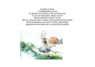 E então ele disse:
- É perfeitamente normal.
Eu também as consumo e não me fazem mal.
E o que eu mais gosto, sabes o que é?
São as histórias de dormir em pé.
Mas eu deixo-as cozer no vapor, acho que lhes dá mais sabor.
Mas nós dissemos com horror: É doido, este doutor!
Agarrámos Leónia pela mão e saímos dali de repelão.
 