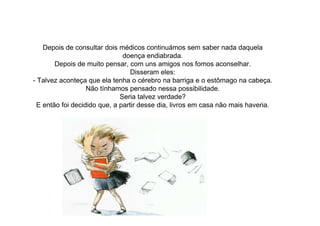 Depois de consultar dois médicos continuámos sem saber nada daquela
doença endiabrada.
Depois de muito pensar, com uns amigos nos fomos aconselhar.
Disseram eles:
- Talvez aconteça que ela tenha o cérebro na barriga e o estômago na cabeça.
Não tínhamos pensado nessa possibilidade.
Seria talvez verdade?
E então foi decidido que, a partir desse dia, livros em casa não mais haveria.
 