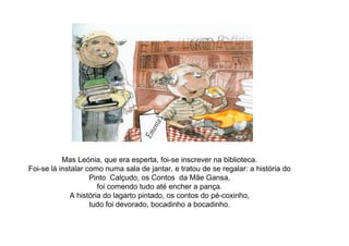 Mas Leónia, que era esperta, foi-se inscrever na biblioteca.
Foi-se lá instalar como numa sala de jantar, e tratou de se regalar: a história do
Pinto Calçudo, os Contos da Mãe Gansa,
foi comendo tudo até encher a pança.
A história do lagarto pintado, os contos do pé-coxinho,
tudo foi devorado, bocadinho a bocadinho.
 