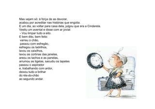 Mas vejam só: à força de as devorar,
acabou por acreditar nas histórias que engolia.
E um dia, ao voltar para casa dela, julgou que era a Cinderela.
Vestiu um avental e disse com ar jovial:
- Vou limpar tudo a eito.
E bem dito, bem feito:
varreu o chão,
passou com esfregão,
esfregou os ladrilhos,
lavou os caixilhos,
lavou as cortinas das janelas,lavou as cortinas das janelas,
areou os tachos e as panelas,
arrumou as tigelas, sacudiu os tapetes
passou o aspirador
e, trabalhando com ardor,
deixou tudo a brilhar
do rés-do-chão
ao segundo andar.
 