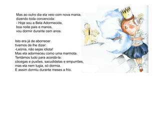 Mas ao outro dia ela veio com nova mania,
dizendo toda convencida:
- Hoje sou a Bela Adormecida,
boa noite pais e manos,
vou dormir durante cem anos.
Isto era já de aborrecer
tivemos de lhe dizer:
-Leónia, não sejas idiota!
Mas ela adormeceu como uma marmota.
Tentámos tudo para acordá-la:Tentámos tudo para acordá-la:
cócegas e puxões, sacudidelas e empurrões,
mas ela nem tugia, só dormia.
E assim dormiu durante meses a frio.
 