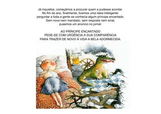 Já inquietos, começámos a procurar quem a pudesse acordar.
No fim do ano, finalmente, tivemos uma ideia inteligente:
perguntar a toda a gente se conhecia algum príncipe encantado.
Sem nova nem mandado, sem resposta nem sinal,
pusemos um anúncio no jornal:
AO PRÍNCIPE ENCANTADO
PEDE-SE COM URGÊNCIA A SUA COMPARÊNCIA
PARA TRAZER DE NOVO À VIDA A BELA ADORMECIDA.
 