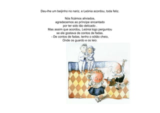 Deu-lhe um beijinho no nariz, e Leónia acordou, toda feliz.
Nós ficámos aliviados,
agradecemos ao príncipe encantado
por ter sido tão delicado .
Mas assim que acordou, Leónia logo perguntou
se ele gostava de contos de fadas.
- De contos de fadas, tenho o sótão cheio,
Onde os guardo e os leio.
 
