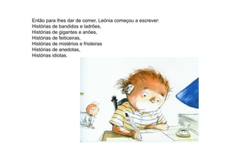 Então para lhes dar de comer, Leónia começou a escrever:
Histórias de bandidos e ladrões,
Histórias de gigantes e anões,
Histórias de feiticeiras,
Histórias de mistérios e frioleiras
Histórias de anedotas,
Histórias idiotas.
 