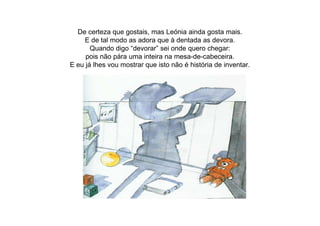 De certeza que gostais, mas Leónia ainda gosta mais.
E de tal modo as adora que à dentada as devora.
Quando digo “devorar” sei onde quero chegar:
pois não pára uma inteira na mesa-de-cabeceira.
E eu já lhes vou mostrar que isto não é história de inventar.
 