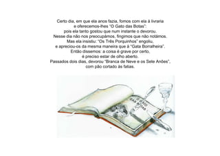 Certo dia, em que ela anos fazia, fomos com ela à livraria
e oferecemos-lhes “O Gato das Botas”:
pois ela tanto gostou que num instante o devorou.
Nesse dia não nos preocupámos, fingimos que não notámos.
Mas ela insistiu: “Os Três Porquinhos” engoliu,
e apreciou-os da mesma maneira que à “Gata Borralheira”.
Então dissemos: a coisa é grave por certo,
é preciso estar de olho aberto.
Passados dois dias, devorou “Branca de Neve e os Sete Anões”,
com pão cortado às fatias.
 