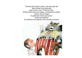 Tivemos de lhe dizer: Leónia, isto não pode ser!
Mas à tarde foi-se esconder
para se pôr a roer “O Patinho Feio“.
Então tivemos que nos zangar, e começámos a gritar:
Leónia, isso já chega!
O papel não é bom para comer;
ainda vais adoecer!
E marcámos sem demora uma consulta no doutor.
 