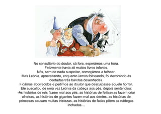 No consultório do doutor, cá fora, esperámos uma hora.
Felizmente havia ali muitos livros infantis.
Nós, sem de nada suspeitar, começámos a folhear.
Mas Leónia, aproveitando, enquanto íamos folheando, foi devorando às
dentadas três bandas desenhadas.
Ficámos aborrecidos e pedimos ao doutor que desculpasse aquele horror.
Ele auscultou de uma vez Leónia da cabeça aos pés, depois sentenciou:
-As histórias de reis fazem mal aos pés, as histórias de feiticeiras fazem criar
olheiras, as histórias de gigantes fazem mal aos dentes, as histórias de
princesas causam muitas tristezas, as histórias de fadas põem as nádegas
inchadas…
 