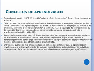Conceitos de aprendizagemSegundo o dicionário (LUFT, 1991p.45) “ação ou efeito de aprender". Tempo durante o qual se aprende”. “Um processo de associação entre uma situação estimuladora e a resposta, como se verifica na teoria Conexionista da Aprendizagem”, ou ainda “ o ajustamento ou adaptação do individuo ao ambiente, conforme a teoria funcionalista”, e também, “(...) a aquisição de conhecimentos ou do conteúdo dos livros, como pode ser compreendida para uma concepção estreita e acadêmica”. (CAMPOS, 1987p.32).Assim, podemos perceber que, há diferentes conceitos sobre o que é aprendizagem, variando de acordo com autores e suas teorias. Mas, o mais importante é que, todos definem a aprendizagem como sendo algo advindo do individuo, seja por estímulos, seja por motivação ou mesmo, como reação que obtenha sobre algum objeto.Entretanto, quando se fala em aprendizagem têm-se que entender que,  a aprendizagem envolve o uso e o desenvolvimento de todas as capacidades, e potencialidades do indivíduo, para que este não somente memorize mas sim, obtenha uma aprendizagem significativa.