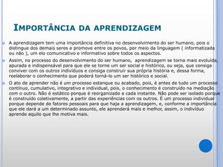 Importância da aprendizagemA aprendizagem tem uma importância definitiva no desenvolvimento do ser humano, pois o distingue dos demais seres e promove entre os povos, por meio da linguagem ( informatizada ou não ), um elo comunicativo e informativo sobre todos os aspectos. Assim, no processo do desenvolvimento do ser humano,  aprendizagem se torna mais evoluída, apurada e indispensável para que ele se torne um ser social e histórico, ou seja, que consiga conviver com os outros indivíduos e consiga construir sua própria história e, dessa forma, reelaborar o conhecimento que poderá torná-lo um ser histórico e social. O ato de aprender não é um processo estanque ou acabado, pois, é antes de tudo um processo contínuo, cumulativo, integrativo e individual, pois, o conhecimento é construído na mediação com o outro. Não é estático porque é reorganizado a cada instante. Não pode ser isolado porque é construído coletivamente, a partir das experiências com os outros. É um processo individual porque depende de fatores pessoais para que haja a aprendizagem, e, conforme a importância que ele dará a um determinado assunto, ele aprenderá mais e melhor, assim, o indivíduo aprende aquilo que lhe motiva mais.