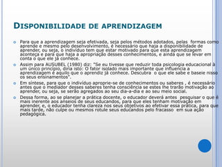 Disponibilidade de aprendizagemPara que a aprendizagem seja efetivada, seja pelos métodos adotados, pelas  formas como aprende e mesmo pelo desenvolvimento, é necessário que haja a disponibilidade de aprender, ou seja, o indivíduo tem que estar motivado para que esta aprendizagem aconteça e para que haja a apropriação desses conhecimentos, e ainda que se levar em conta o que ele já conhece.Assim para AUSUBEL (1980) diz: "Se eu tivesse que reduzir toda psicologia educacional à um único princípio, diria isto: O fator isolado mais importante que influencia a aprendizagem é aquilo que o aprendiz já conhece. Descubra  o que ele sabe e baseie nisso os seus ensinamentos". Em síntese, para que o indivíduo aproprie-se de conhecimentos ou saberes , é necessário antes que o mediador desses saberes tenha consciência se estes lhe trarão motivação ao aprender, ou seja, se serão agregados ao seu dia-a-dia e ao seu meio social.Dessa forma, ao se planejar a prática docente, o educador deverá antes  pesquisar o que é mais inerente aos anseios de seus educandos, para que eles tenham motivação em aprender, e, o educador tenha clareza nos seus objetivos ao efetivar essa prática, para que mais tarde, não culpe ou mesmos rotule seus educandos pelo fracasso  em sua ação pedagógica.  