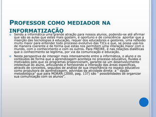 Professor como mediador na informatizaçãoSendo a informática uma grande atração para nossos alunos, podendo-se até afirmar que são as aulas que estes mais gostam, é oportuno e de consciência  apontar que a inserção das tecnologias à educação, requer dos educadores e gestores, uma reflexão muito maior para entender todo processo evolutivo das TICs e que, se possa usá-los de maneira coerente e de forma que estas nos permitem uma interação maior com o mundo, com o conhecimento e com os outros. Para FREIRE, é nas relações dialéticas que o conhecimento se legitima, por via da comunicação e educação.Nesta perspectiva de interagir mais intensamente entre a informática, o aluno e os conteúdos de forma que a aprendizagem aconteça no processo educativo, fluidos e motivados pelo que os programas proporcionam, garante-se um desenvolvimento intelectual do aluno, articulando e fornecendo a interação das áreas específicas, através de conceitos, seguidos de análise de sua importância no espaço educativo como propulsora de aprendizagem, advindas da atividade direta: a " opção metodológica" que para MORAN (2000, pag. 137) são " possibilidades de organizar sua comunicação com os alunos". 