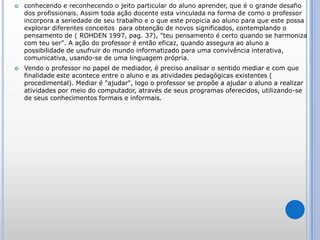 conhecendo e reconhecendo o jeito particular do aluno aprender, que é o grande desafio dos profissionais. Assim toda ação docente esta vinculada na forma de como o professor incorpora a seriedade de seu trabalho e o que este propicia ao aluno para que este possa explorar diferentes conceitos  para obtenção de novos significados, contemplando o pensamento de ( ROHDEN 1997, pag. 37), "teu pensamento é certo quando se harmoniza com teu ser". A ação do professor é então eficaz, quando assegura ao aluno a possibilidade de usufruir do mundo informatizado para uma convivência interativa, comunicativa, usando-se de uma linguagem própria.Vendo o professor no papel de mediador, é preciso analisar o sentido mediar e com que finalidade este acontece entre o aluno e as atividades pedagógicas existentes ( procedimental). Mediar é "ajudar", logo o professor se propõe a ajudar o aluno a realizar atividades por meio do computador, através de seus programas oferecidos, utilizando-se de seus conhecimentos formais e informais. 