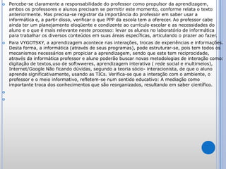 Percebe-se claramente a responsabilidade do professor como propulsor da aprendizagem, ambos os professores e alunos precisam se permitir este momento, conforme relata o texto anteriormente. Mas precisa-se registrar da importância do professor em saber usar a informática e, a partir disso, verificar o que PPP da escola tem a oferecer. Ao professor cabe ainda ter um planejamento eloqüente e condizente ao currículo escolar e as necessidades do aluno e o que é mais relevante neste processo: levar os alunos no laboratório de informática para trabalhar os diversos conteúdos em suas áreas específicas, articulando o prazer ao fazer. Para VYGOTSKY, a aprendizagem acontece nas interações, trocas de experiências e informações. Desta forma, a informática (através de seus programas), pode estruturar-se, pois tem todos os mecanismos necessários em propiciar a aprendizagem, sendo que este tem reciprocidade, através da informática professor e aluno poderão buscar novas metodologias de interação como: digitação de textos,uso de softwweres, aprendizagem interativa ( rede social e multimeios), Internet/Google Não ficando dúvidas, segundo a teoria sócio- interacionista, de que o aluno aprende significativamente, usando as TICs. Verifica-se que a interação com o ambiente, o professor e o meio informativo, refletem-se num sentido educativo: A mediação como importante troca dos conhecimentos que são reorganizados, resultando em saber científico.  