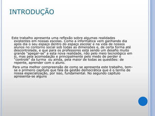 INTRODUÇÃO   Este trabalho apresenta uma reflexão sobre algumas realidades existentes em nossas escolas. Como a informática vem ganhando dia após dia o seu espaço dentro do espaço escolar e na vida de nossos alunos no contorno social sob todas as dimensões e, de certa forma até descontrolada, e que para os professores está sendo um desafio muito grande "apegar-se" a esta nova realidade, não pelo meio tecnológico em si, mas pela acomodação e principalmente pelo medo de perder o "controle" da turma  ou ainda, pela maior de todas as questões: de repente, aprender com o aluno.   Para uma melhor compreensão de como se apresenta este trabalho, tem-se o primeiro capítulo que fala da gestão democrática que é o termo de nossa especialização, por isso, fundamental. No segundo capítulo apresenta-se alguns 