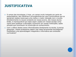 JUSTIFICATIVAO campo das tecnologias, é hoje, um campo muito instigado por parte de pesquisadores, das indústrias e principalmente por seus consumidores que se apropriam destes meios para uma melhor e maior interação com o mundo. Entretenimento é a busca constante de nossos jovens, dos nossos alunos. Então, é imprescindível que estes sejam usados em nossas escolas como meios para qualificar a educação e promover em nossas instituições, ações eficazes que contribuem na construção do conhecimento.Com o reflexo destes meios informatizados diretamente na escola, é preciso perguntar: nossos professores sabem usar estas ferramentas tecnológicas? Possibilitam uma aprendizagem integrando a informática aos conteúdos curriculares?