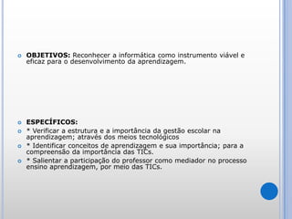 OBJETIVOS: Reconhecer a informática como instrumento viável e eficaz para o desenvolvimento da aprendizagem. ESPECÍFICOS: * Verificar a estrutura e a importância da gestão escolar na aprendizagem; através dos meios tecnológicos* Identificar conceitos de aprendizagem e sua importância; para a compreensão da importância das TICs.* Salientar a participação do professor como mediador no processo ensino aprendizagem, por meio das TICs. 