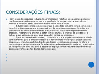 CONSIDERAÇÕES FINAIS: Com o uso de pesquisas virtuais de aprendizagem redefine-se o papel do professor que finalmente pode compreender a importância de ser parceiro de seus alunos.                                                                                                                   Ensinar e aprender estão sendo desafiados como nunca antes.            Educar hoje é mais complexo porque a sociedade também é mais complexa e também o são as competências necessárias. As tecnologias começam há estar um pouco mais ao alcance do estudante e do professor. Precisamos repensar todo o processo, reaprender a ensinar, a estar com os alunos, a orientar as atividades, a definir o que vale a pena fazer para aprender, juntos ou separados.          É preciso que nós educadores, continuemos nos apropriando cada vez mais de conhecimentos para a ampla utilização das ferramentas tecnológicas disponíveis nos dias atuais, criando possibilidades de uso dessas tecnologias que aguce no aluno o interesse pela pesquisa dentro e fora da e desenvolvendo no educando, as capacidades de interpretação, uma vez que, a escola é o espaço apropriado para ensinar como as pessoas devem se portar diante das tecnologias.    