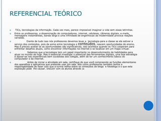 REFERENCIAL TEÓRICOTICs, tecnologias da informação. Cada vez mais, parece impossível imaginar a vida sem essas letrinhas.Entre os professores, a disseminação de computadores, internet, celulares, câmeras digitais, e-mails, mensagens instantâneas, banda larga e uma infinidade de engenhocas da modernidade provoca reações variadas.        	 Diante de tudo isso nós professores devemos levar a  tecnologia para a classe se ela estiver a serviço dos conteúdos, pois da soma entre tecnologia e conteúdos, nascem oportunidades de ensino. Mas é preciso avaliar se as oportunidades são significativas, isso acontece quando os TICs cooperam para enfrentar desafios atuais, como encontrar informações na internet e se localizar em um mapa virtual.          	  Sabemos que a tecnologia tem um papel importante no desenvolvimento de habilidades para  atuar no mundo de hoje. Mas é essencial investigar o potencial das ferramentas digitais, uma boa estratégia é apoiar-se nas experiências bem sucedidas dos colegas, além de ter um conhecimento básico do computador e da internet.            	  Antes de iniciar a atividade em sala, certifique de que você compreende as funções elementares dos aparelhos e aplicativos que pretende usar em sala. Nós como professores também temos a responsabilidade de fazer com que a turma reflita sobre os conteúdos de blogs  e fotoblogs e o que esta exposição pode  lhe causar. Discutir com os alunos através de 