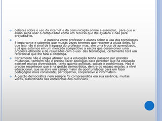 debates sobre o uso da internet e da comunicação online é essencial,  para que o aluno saiba usar o computador como um recurso que lhe ajudará e não para prejudicá-lo.            	  A parceria entre professor e alunos sobre o uso das tecnologias é importante e sabemos que muitas vezes teremos que recorrer a ajuda deles, só que isso não é sinal de fraqueza do professor mas, sim uma troca de aprendizado, e já que estamos em um mercado competitivo a escola que desenvolver uma proposta eficiente e de resultados com o uso  das tecnologias, certamente terá um referencial que lhe fará a diferença.Certamente não é utopia afirmar que a educação tenha passado por grandes mudanças, também não é preciso fazer apologias para perceber que na educação existem muitas diversidades, tanto quanto políticas, sociais e econômicas. Mas é preciso reconhecer que é na gestão democrática, dentro do espaço escolar, a nível educacional, que se abre um campo maior de oportunidades para um fazer pedagógico mais consciente, participativo, cooperativo e informativo.A gestão democrática nem sempre foi compreendida em sua essência, muitas vezes, subordinada nas entrelinhasdos currículos 