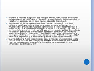 escolares e ou ainda, subjacente aos princípios étnicos, estruturais e profissionais que permearam por muito tempo a educação brasileira em sua forma mais ineficaz e deplorável, pensando-se em estar fazendo educação de qualidade.Se pararmos então, para pensar e analisar a rapidez da evolução sincrônica, humana e tecnológica e como estas tomam suas formas e atingem povos influenciando e provocando mudanças significativas, é preciso reconhecer que a década de 90 foi de fundamental importância para a educação como um todo, em sua legalidade, com a aprovação da LDB que em seu  aspecto político democrático, deu abertura para que as escolas fossem agentes da construção do seu Projeto Político Pedagógico, principalmente  conceituando-o de como, com quem e para quem gestar. Reforçando dessa forma o pensamento de AFONSO (2001 pag.20), " precisamos de políticas que transformam para dar novas visões ao mundo". Todavia, esta nova forma de administrar, estar a frente de uma instituição escolar deve-se a um processo não demagógico, nem tão pouco vulnerável e imediatista, mas com base pensante, com projetos bem definidos, com conceitos bem estruturados e assimilados, com 