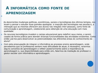 A informática como fonte de aprendizagem   As decorrentes mudanças políticas, econômicas, sociais e tecnológicas dos últimos tempos, nos levam a pensar e estudar duas grandes apologias: a inserção das tecnologias nas escolas e, a interação que as mesmas oferecem aos alunos nas relações inter-pessoais, como fonte de comunicação e aprendizagem, colaborando para obtenção de uma educação com mais qualidade.Os recursos tecnológicos invadem o campo educacional para redefinir seus meios, e serem usados de forma prática para atender diversas funcionalidades das atividades existentes. Como então usá-los para desenvolver as potencialidades nas diferentes áreas do conhecimento do aluno?Com esta preocupação de integrar a informática ao processo ensino aprendizagem, onde percebemos que os professores sentem mais dificuldade de atuar, é necessário, revermos alguns conceitos de aprendizagem e refletir posteriormente sobre a importância da aprendizagem e, sua disponibilidade para então sim, falarmos da mediação do professor e gestor escolar com informática e aprendizagem.