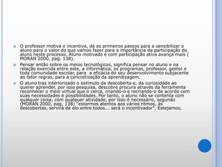 O professor motiva e incentiva, dá os primeiros passos para a sensibilizar o aluno para o valor do que vamos fazer para a importância da participação do aluno neste processo. Aluno motivado e com participação ativa avança mais ( MORAN 2000, pag. 138).Pensar então sobre os meios tecnológicos, significa pensar no aluno e na relação exercida entre este, a informática, os programas, professor, gestor e toda comunidade escolar, para  a eficácia do seu desenvolvimento subjacente ao fator regras, para a concretização da aprendizagem. O aluno traz interiorizado o estímulo da descoberta e, da curiosidade ao querer aprender, por isso pesquisa, descobre procura através da ferramenta reconhecer o meio virtual que o cerca, criando-o e recriando-o de acordo com suas necessidades e possibilidades. Por tanto, o aluno não se contenta com qualquer coisa, com qualquer atividade, por isso é necessário, segundo (MORAN 2000, pag. 138) "estarmos atentos aos vários ritmos, às descobertas, servirá de elo entre todos... será o incentivador".Estejamos, 