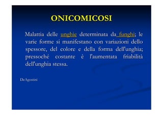 ONICOMICOSI
  Malattia delle unghie determinata da funghi; le
  varie forme si manifestano con variazioni dello
  spessore, del colore e della forma dell'unghia;
  pressoché costante è l'aumentata friabilità
  dell'unghia stessa.

DeAgostini
 