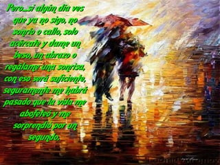 Pero...si algún día ves
   que ya no sigo, no
   sonrío o callo, solo
  acércate y dame un
   beso, un abrazo o
regálame una sonrisa,
con eso será suficiente,
seguramente me habrá
pasado que la vida me
     abofeteó y me
   sorprendió por un
        segundo.
 