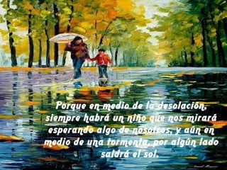 Porque en medio de la desolación,
siempre habrá un niño que nos mirará
esperando algo de nosotros, y aún en
medio de una tormenta, por algún lado
saldrá el sol.
 