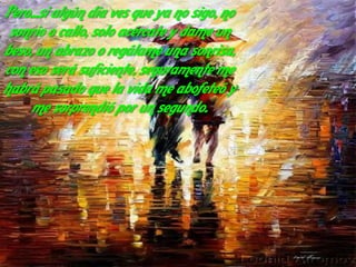 Pero...si algún día ves que ya no sigo, no
 sonrío o callo, solo acércate y dame un
beso, un abrazo o regálame una sonrisa,
con eso será suficiente, seguramente me
habrá pasado que la vida me abofeteó y
     me sorprendió por un segundo.
 