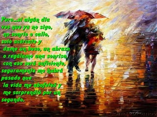 Pero...si algún díaPero...si algún día
ves que ya no sigo,ves que ya no sigo,
no sonrío o callo,no sonrío o callo,
solo acércate ysolo acércate y
dame un beso, un abrazodame un beso, un abrazo
o regálame una sonrisa,o regálame una sonrisa,
con eso será suficiente,con eso será suficiente,
seguramente me habráseguramente me habrá
pasado quepasado que
la vida me abofeteó yla vida me abofeteó y
me sorprendió por unme sorprendió por un
segundo.segundo.
 